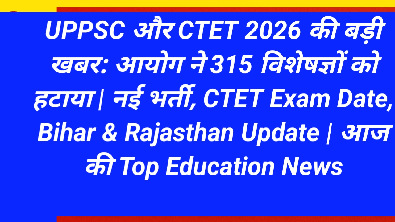UPPSC और CTET 2026 की बड़ी खबर: आयोग ने 315 विशेषज्ञों को हटाया | नई भर्ती, CTET Exam Date, Bihar & Rajasthan Update | आज की Top Education News
